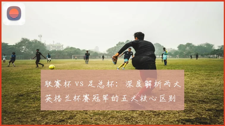 联赛杯 vs 足总杯：深度解析两大英格兰杯赛冠军的五大核心区别