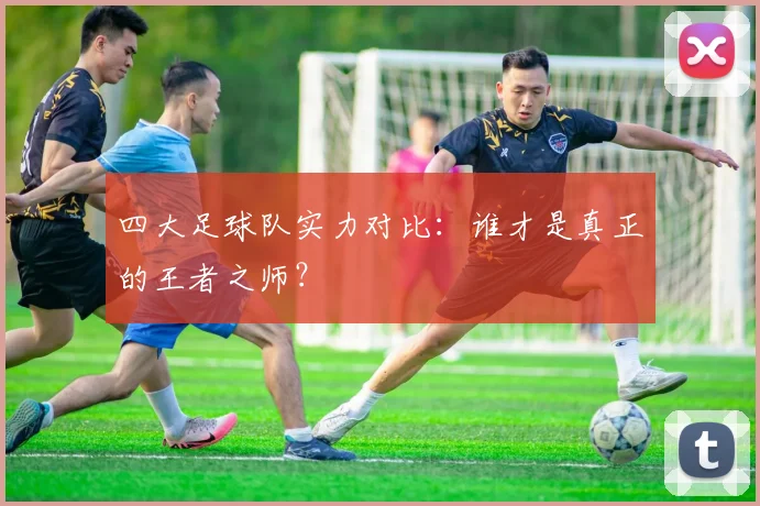 四大足球队实力对比：谁才是真正的王者之师？