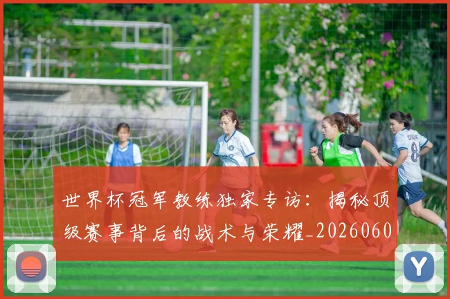 世界杯冠军教练独家专访：揭秘顶级赛事背后的战术与荣耀_20260609201304