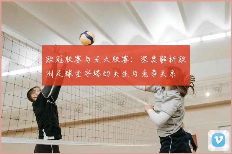 欧冠联赛与五大联赛：深度解析欧洲足球金字塔的共生与竞争关系
