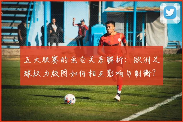 五大联赛的竞合关系解析：欧洲足球权力版图如何相互影响与制衡？