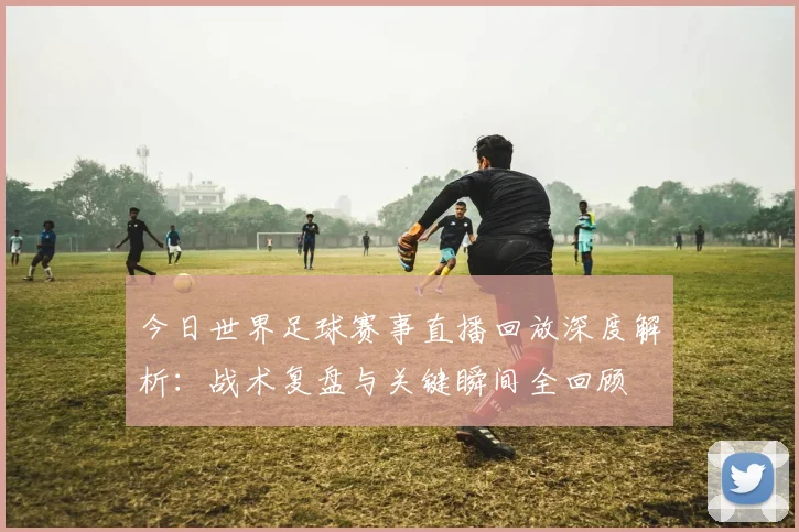 今日世界足球赛事直播回放深度解析：战术复盘与关键瞬间全回顾