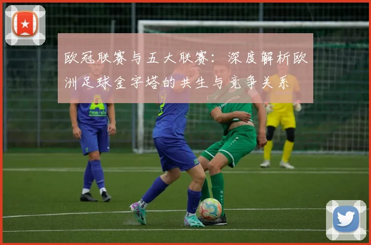 欧冠联赛与五大联赛:深度解析欧洲足球金字塔的共生与竞争关系